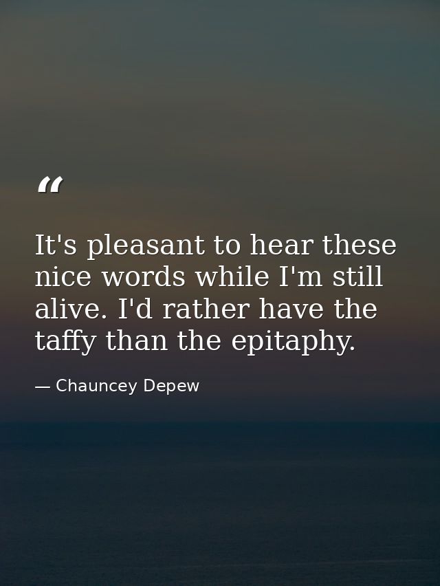 It's pleasant to hear these nice words while I'm still alive. I'd rather have the taffy than the epitaphy. — Chauncey Depew