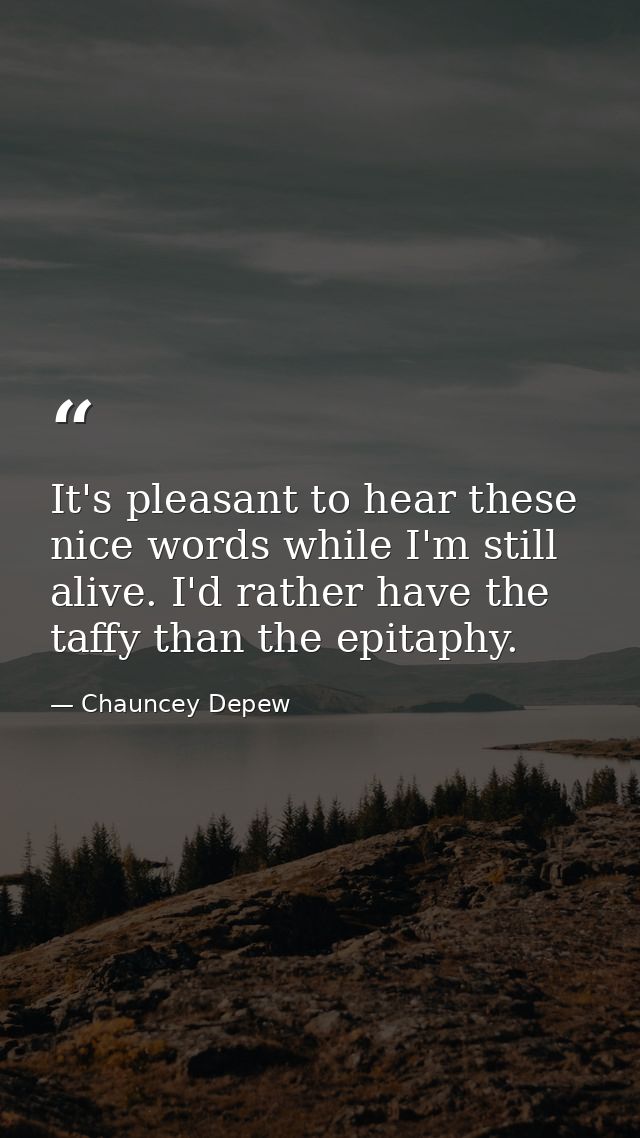 It's pleasant to hear these nice words while I'm still alive. I'd rather have the taffy than the epitaphy. — Chauncey Depew