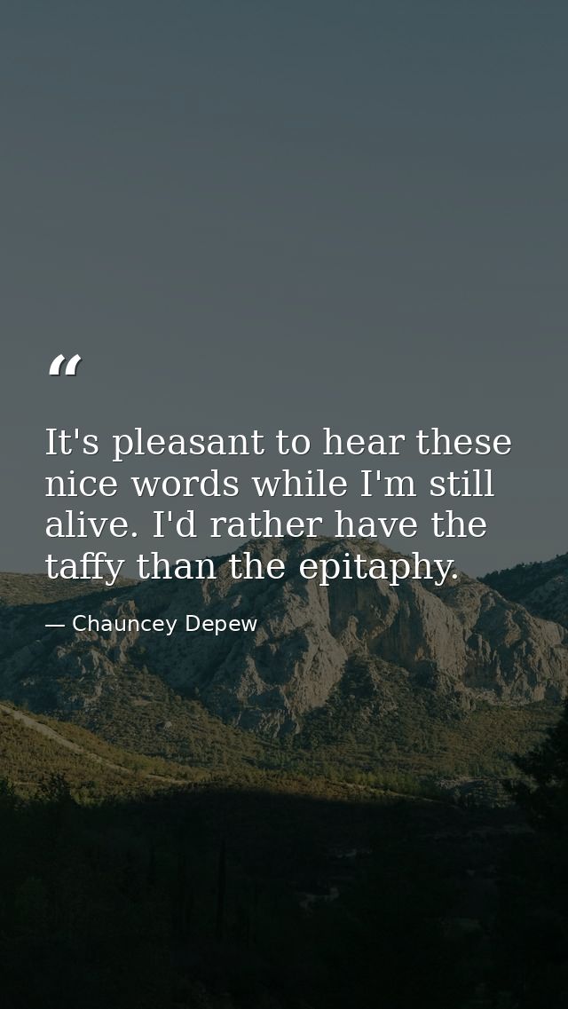 It's pleasant to hear these nice words while I'm still alive. I'd rather have the taffy than the epitaphy. — Chauncey Depew