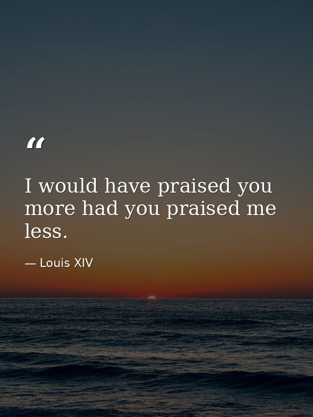 I would have praised you more had you praised me less. — Louis XIV