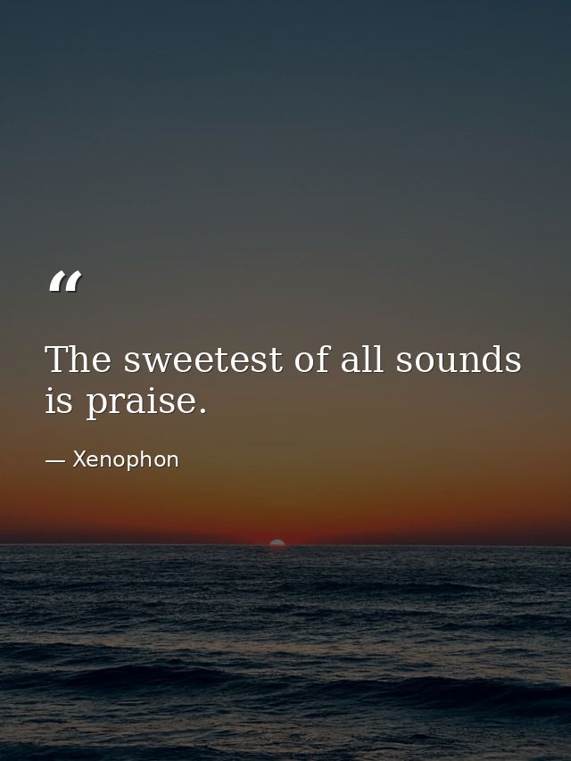 The sweetest of all sounds is praise. — Xenophon