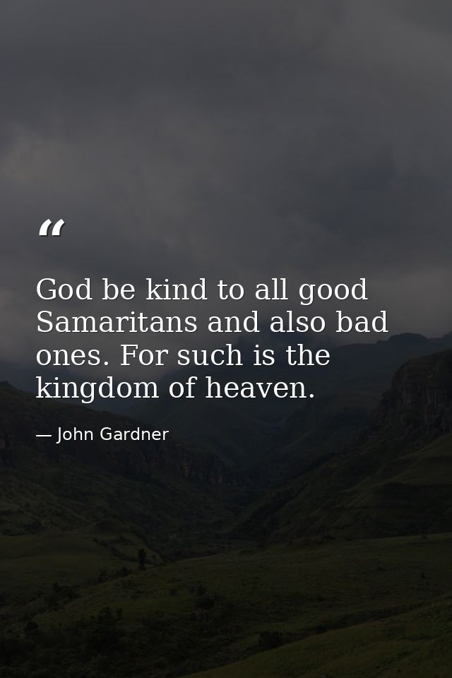 God be kind to all good Samaritans and also bad ones. For such is the kingdom of heaven. — John Gardner