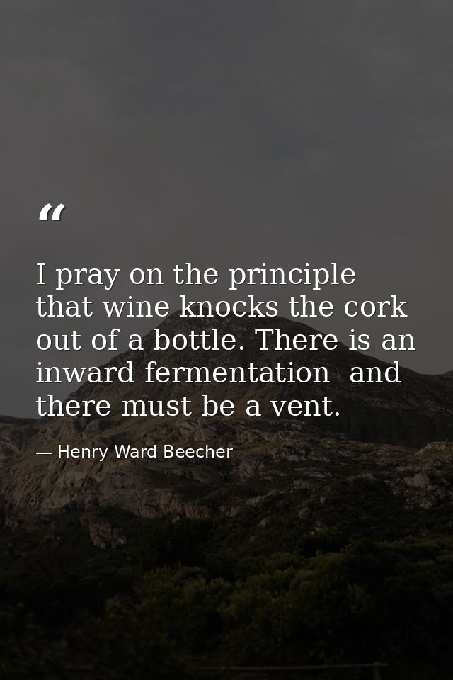 I pray on the principle that wine knocks the cork out of a bottle. There is an inward fermentation  and there must be a  — Henry Ward Beecher
