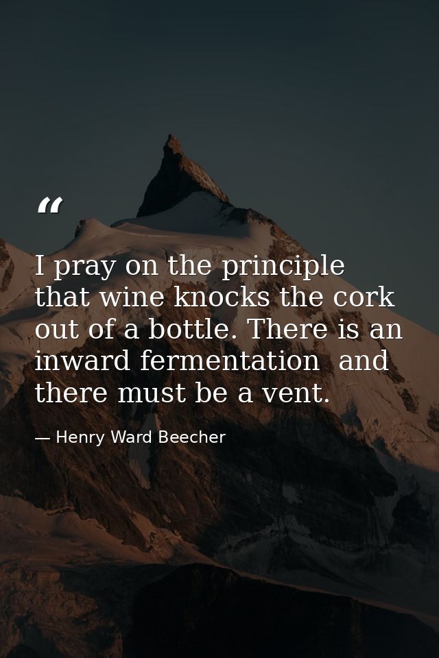 I pray on the principle that wine knocks the cork out of a bottle. There is an inward fermentation  and there must be a  — Henry Ward Beecher