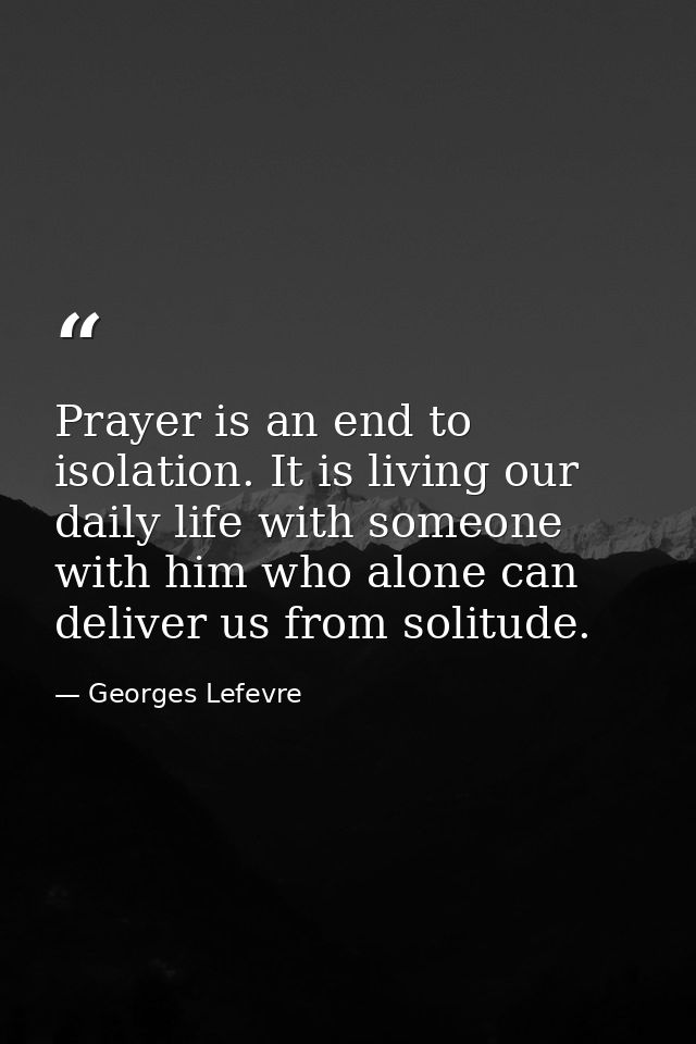 Prayer is an end to isolation. It is living our daily life with someone  with him who alone can deliver us from solitude — Georges Lefevre