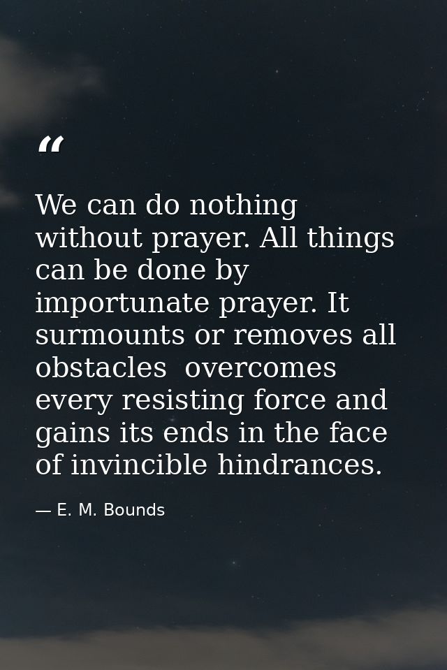 We can do nothing without prayer. All things can be done by importunate prayer. It surmounts or removes all obstacles  o — E. M. Bounds