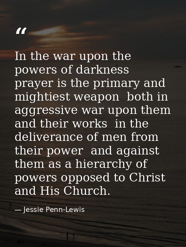 In the war upon the powers of darkness  prayer is the primary and mightiest weapon  both in aggressive war upon them and — Jessie Penn-Lewis