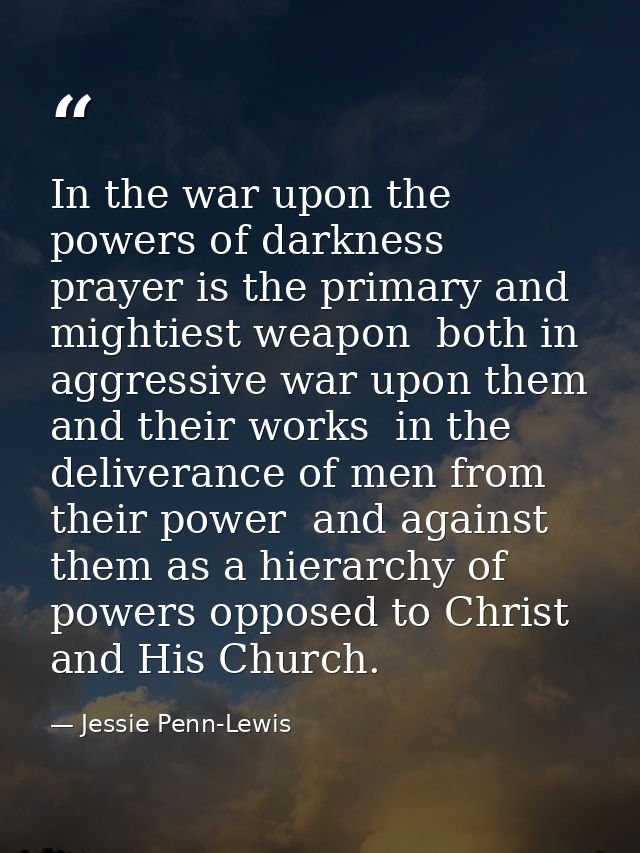 In the war upon the powers of darkness  prayer is the primary and mightiest weapon  both in aggressive war upon them and — Jessie Penn-Lewis