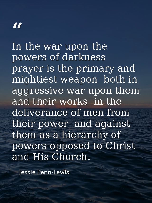 In the war upon the powers of darkness  prayer is the primary and mightiest weapon  both in aggressive war upon them and — Jessie Penn-Lewis
