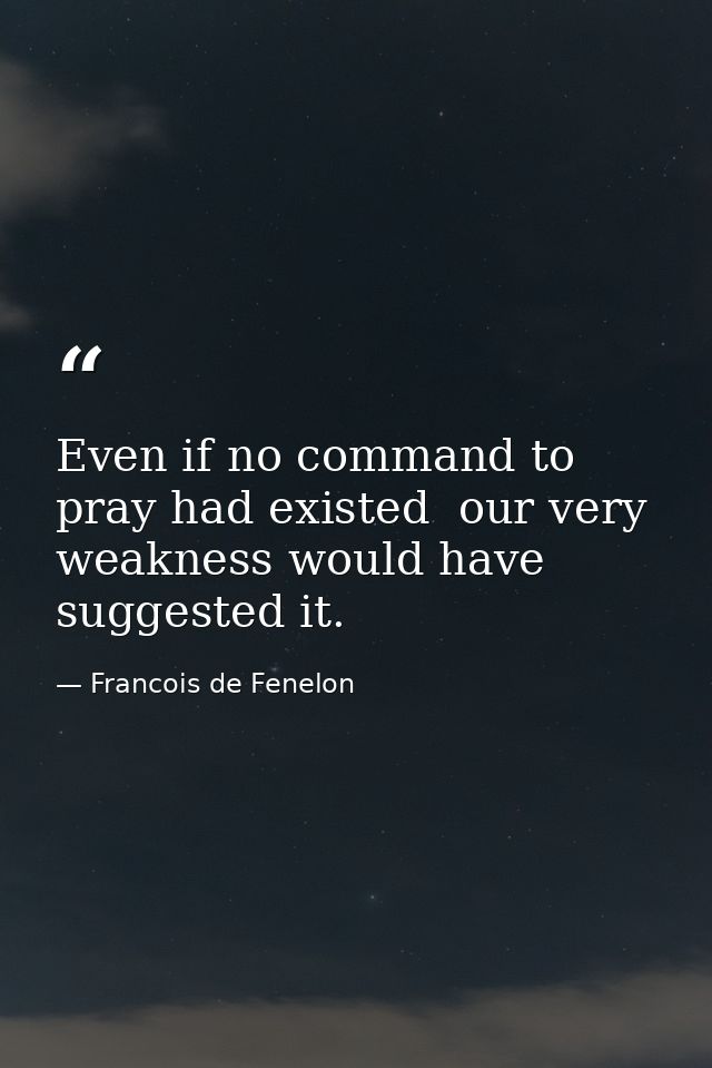 Even if no command to pray had existed  our very weakness would have suggested it. — Francois de Fenelon