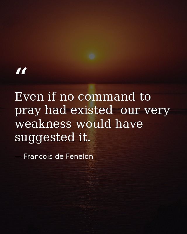 Even if no command to pray had existed  our very weakness would have suggested it. — Francois de Fenelon