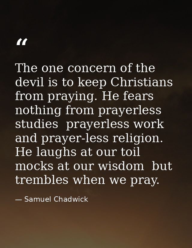 The one concern of the devil is to keep Christians from praying. He fears nothing from prayerless studies  prayerless wo — Samuel Chadwick