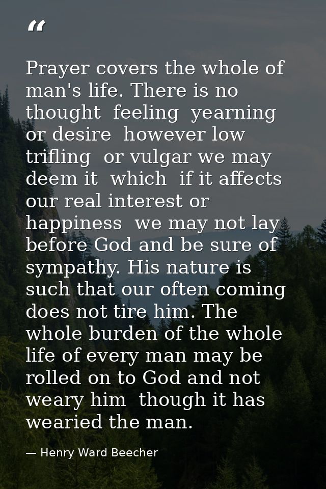 Prayer covers the whole of man's life. There is no thought  feeling  yearning  or desire  however low  trifling  or vulg — Henry Ward Beecher