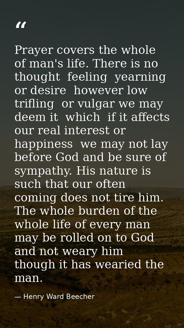 Prayer covers the whole of man's life. There is no thought  feeling  yearning  or desire  however low  trifling  or vulg — Henry Ward Beecher