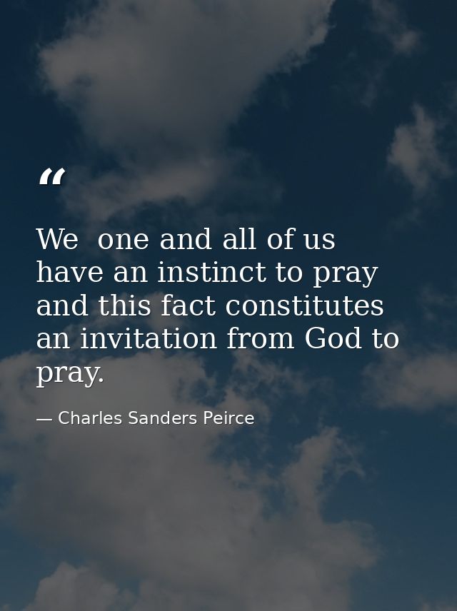 We  one and all of us  have an instinct to pray  and this fact constitutes an invitation from God to pray. — Charles Sanders Peirce