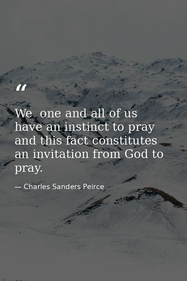 We  one and all of us  have an instinct to pray  and this fact constitutes an invitation from God to pray. — Charles Sanders Peirce