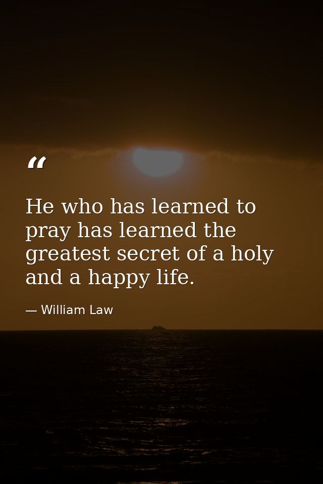 He who has learned to pray has learned the greatest secret of a holy and a happy life. — William Law