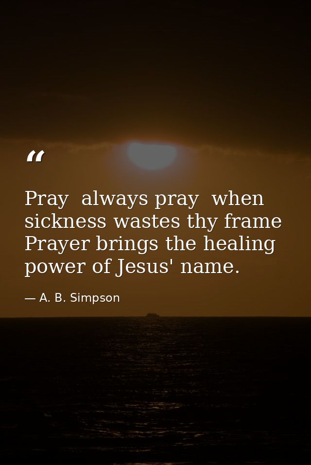 Pray  always pray  when sickness wastes thy frame  Prayer brings the healing power of Jesus' name. — A. B. Simpson