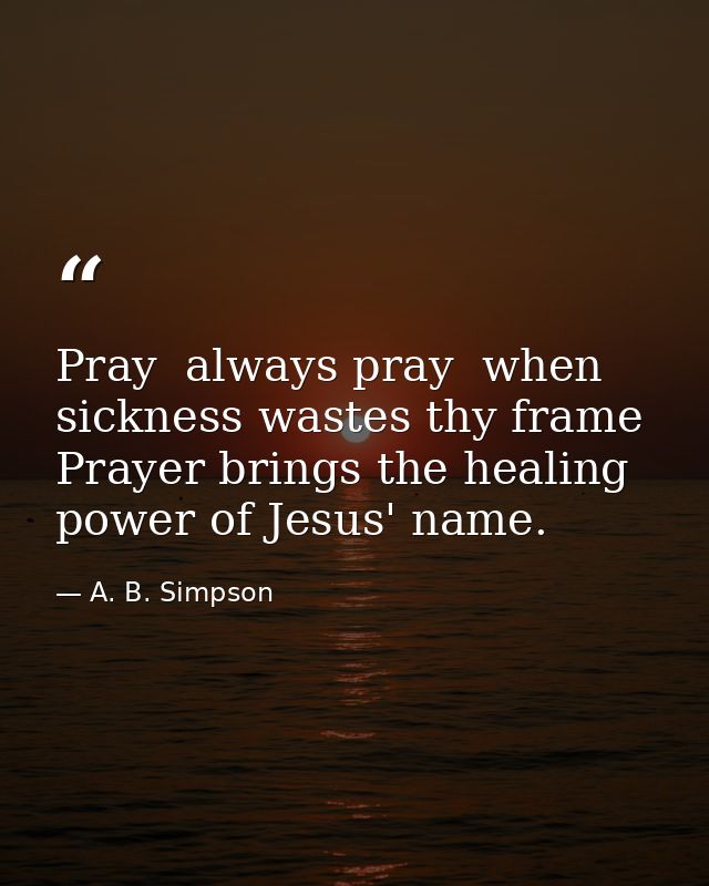 Pray  always pray  when sickness wastes thy frame  Prayer brings the healing power of Jesus' name. — A. B. Simpson