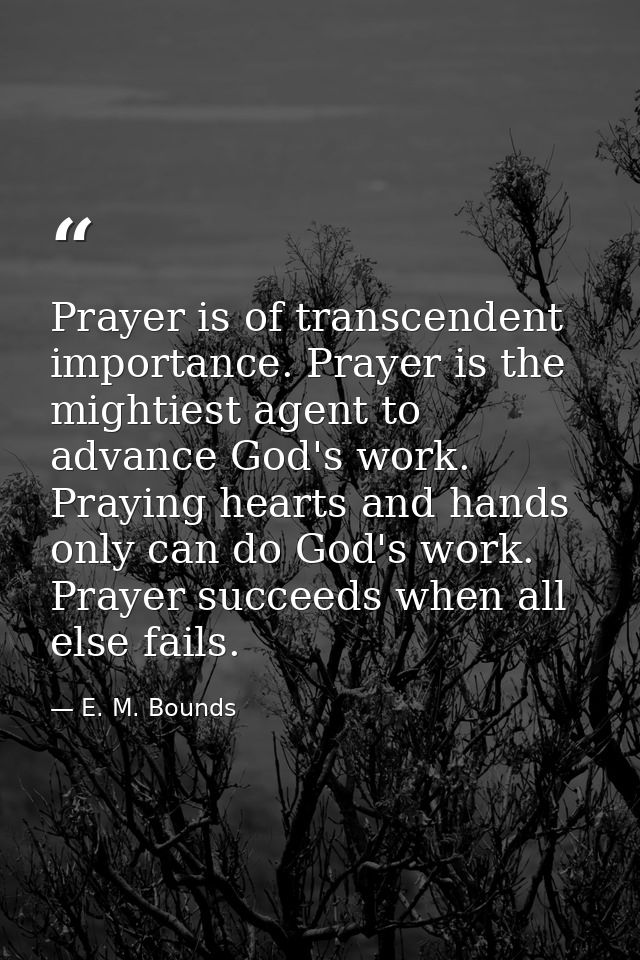 Prayer is of transcendent importance. Prayer is the mightiest agent to advance God's work. Praying hearts and hands only — E. M. Bounds