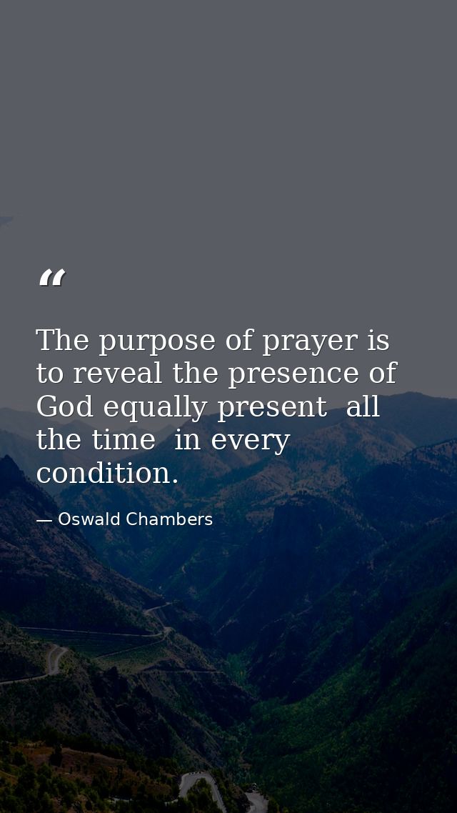 The purpose of prayer is to reveal the presence of God equally present  all the time  in every condition. — Oswald Chambers