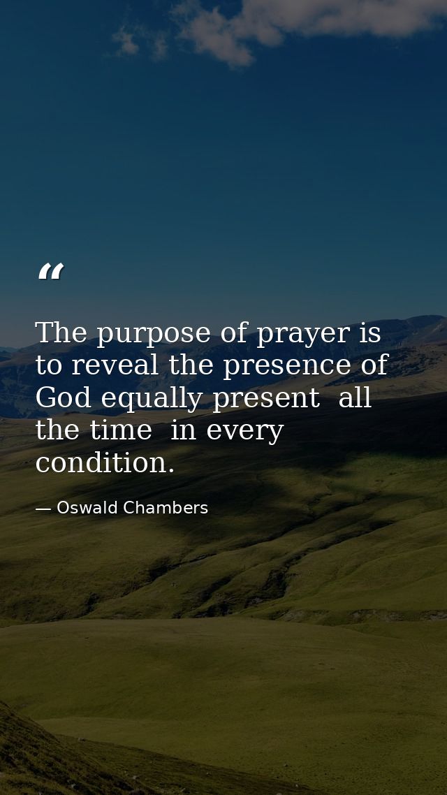 The purpose of prayer is to reveal the presence of God equally present  all the time  in every condition. — Oswald Chambers