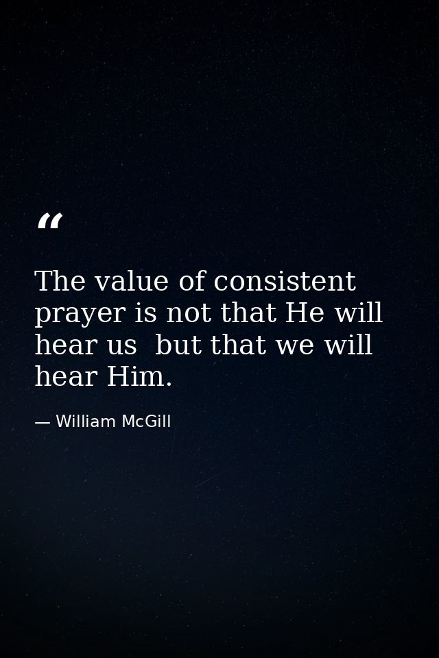 The value of consistent prayer is not that He will hear us  but that we will hear Him. — William McGill