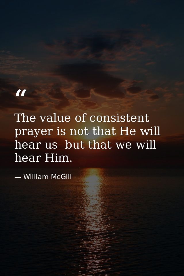 The value of consistent prayer is not that He will hear us  but that we will hear Him. — William McGill