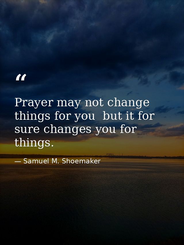 Prayer may not change things for you  but it for sure changes you for things. — Samuel M. Shoemaker