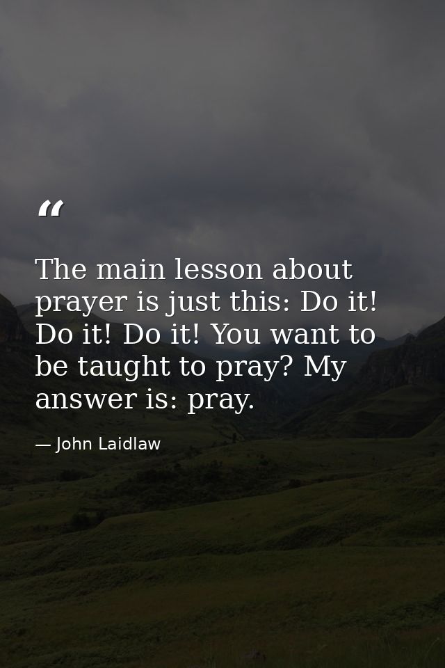 The main lesson about prayer is just this: Do it! Do it! Do it! You want to be taught to pray? My answer is: pray. — John Laidlaw