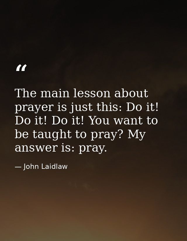 The main lesson about prayer is just this: Do it! Do it! Do it! You want to be taught to pray? My answer is: pray. — John Laidlaw
