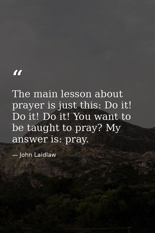 The main lesson about prayer is just this: Do it! Do it! Do it! You want to be taught to pray? My answer is: pray. — John Laidlaw