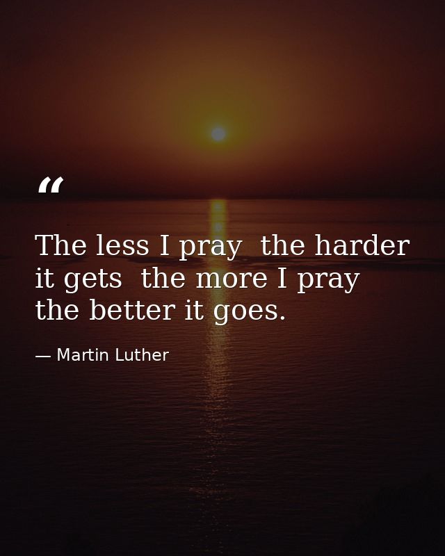 The less I pray  the harder it gets  the more I pray  the better it goes. — Martin Luther