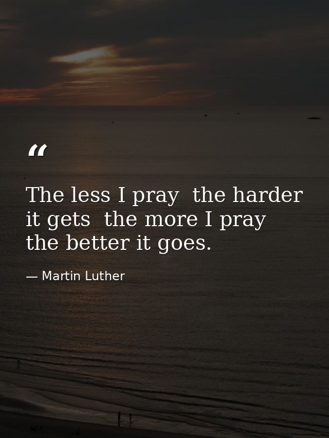 The less I pray  the harder it gets  the more I pray  the better it goes. — Martin Luther