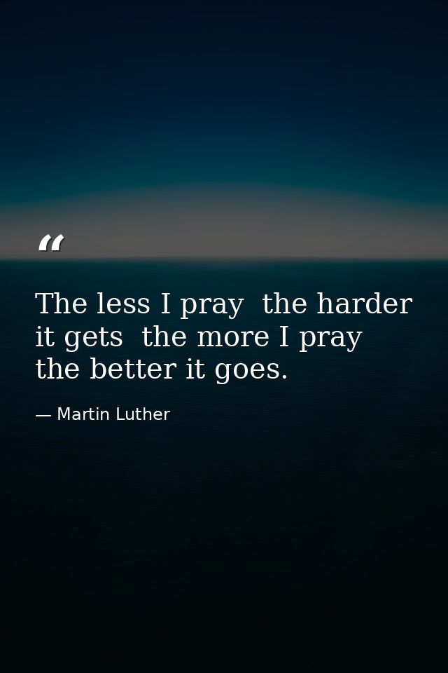 The less I pray  the harder it gets  the more I pray  the better it goes. — Martin Luther