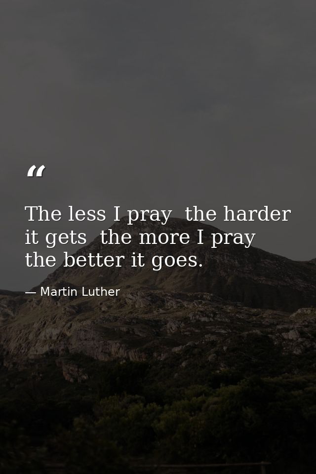 The less I pray  the harder it gets  the more I pray  the better it goes. — Martin Luther