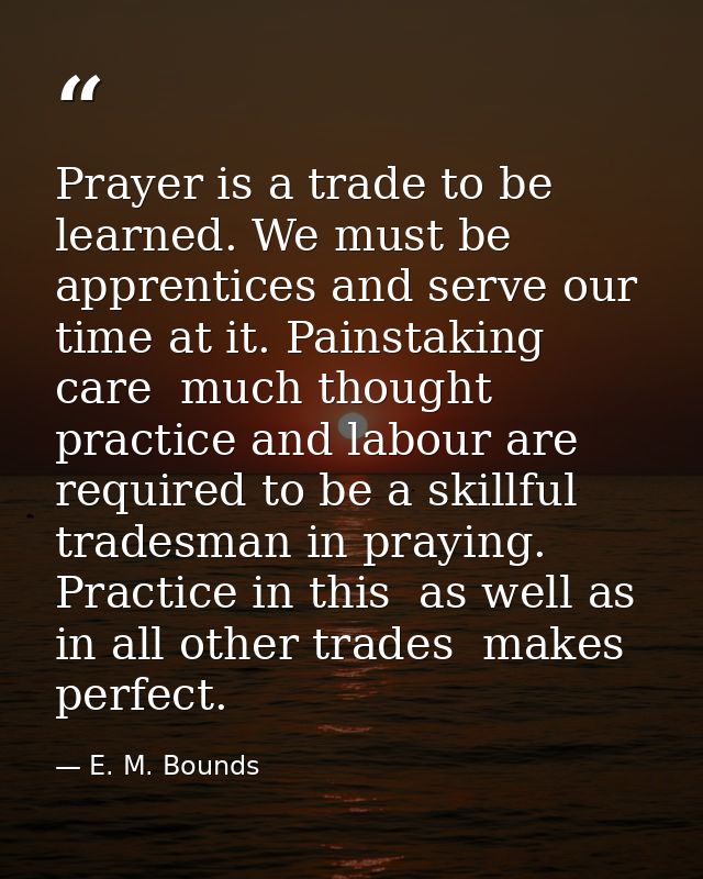Prayer is a trade to be learned. We must be apprentices and serve our time at it. Painstaking care  much thought  practi — E. M. Bounds