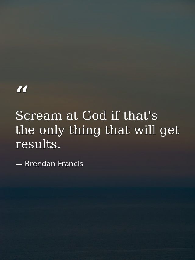 Scream at God if that's the only thing that will get results. — Brendan Francis