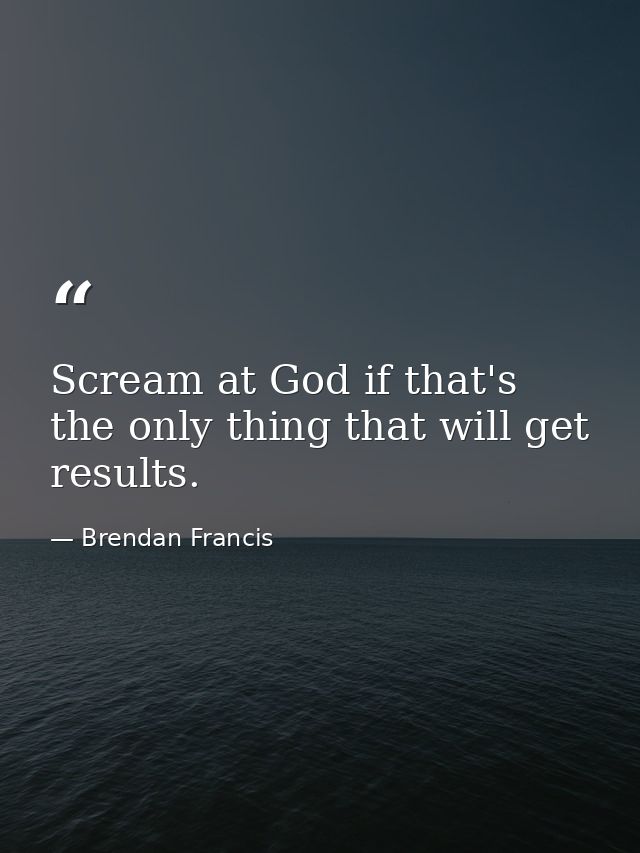 Scream at God if that's the only thing that will get results. — Brendan Francis