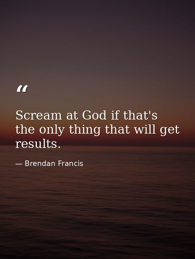 Scream at God if that's the only thing that will get results. — Brendan Francis