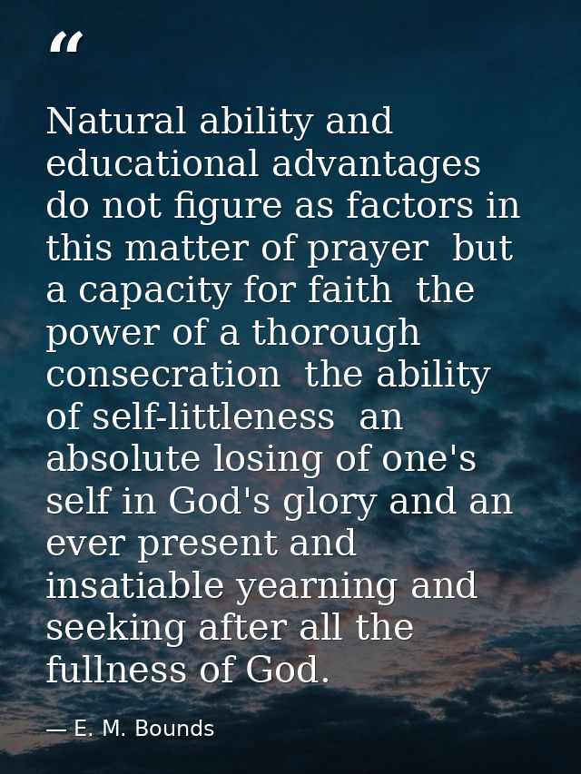 Natural ability and educational advantages do not figure as factors in this matter of prayer  but a capacity for faith   — E. M. Bounds