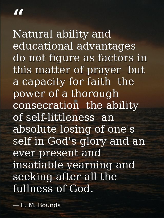 Natural ability and educational advantages do not figure as factors in this matter of prayer  but a capacity for faith   — E. M. Bounds