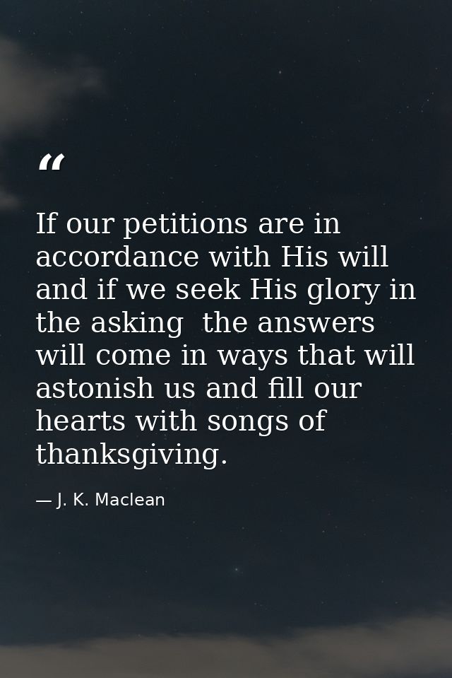 If our petitions are in accordance with His will  and if we seek His glory in the asking  the answers will come in ways  — J. K. Maclean