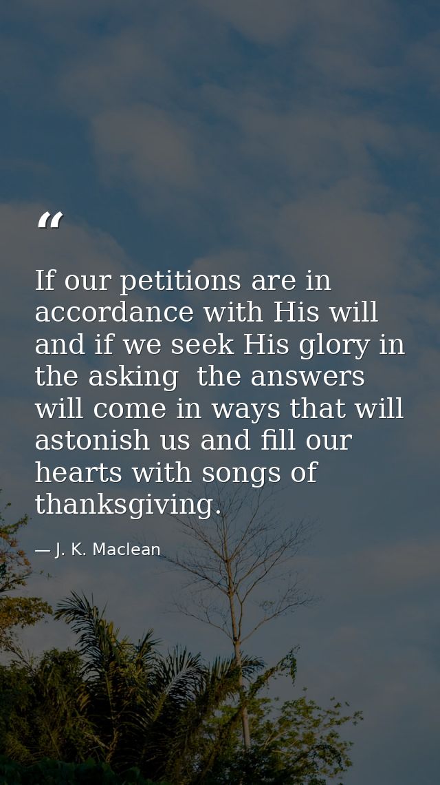 If our petitions are in accordance with His will  and if we seek His glory in the asking  the answers will come in ways  — J. K. Maclean