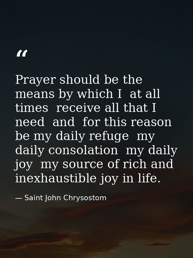 Prayer should be the means by which I  at all times  receive all that I need  and  for this reason  be my daily refuge   — Saint John Chrysostom