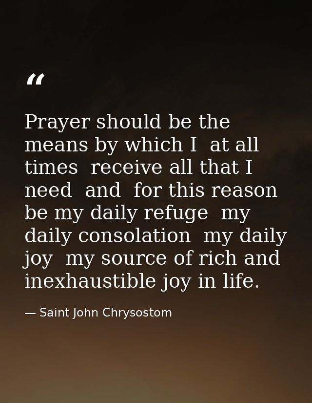 Prayer should be the means by which I  at all times  receive all that I need  and  for this reason  be my daily refuge   — Saint John Chrysostom