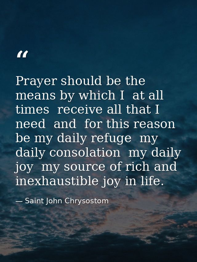 Prayer should be the means by which I  at all times  receive all that I need  and  for this reason  be my daily refuge   — Saint John Chrysostom