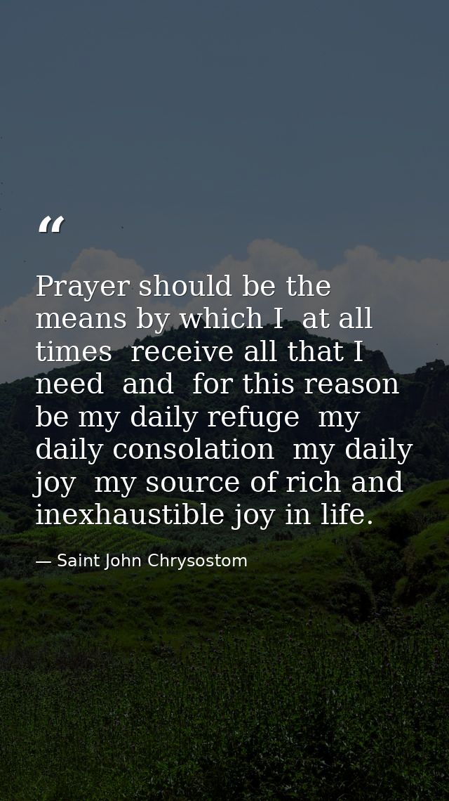 Prayer should be the means by which I  at all times  receive all that I need  and  for this reason  be my daily refuge   — Saint John Chrysostom