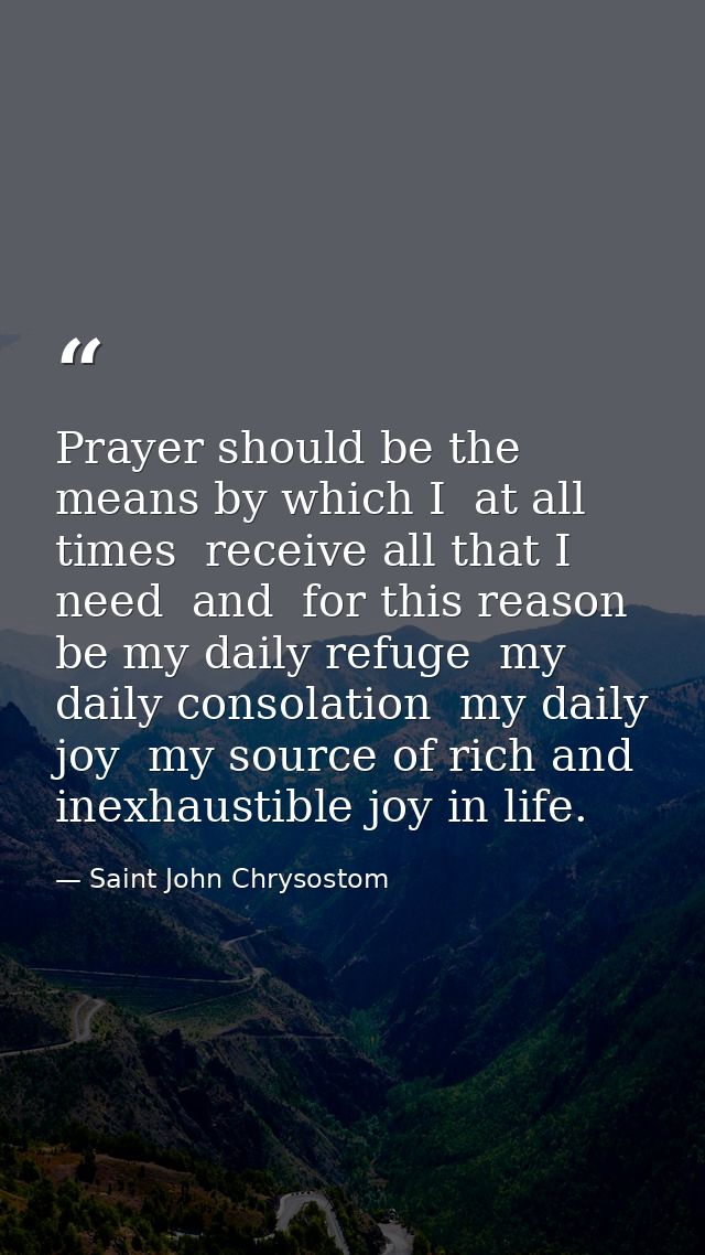 Prayer should be the means by which I  at all times  receive all that I need  and  for this reason  be my daily refuge   — Saint John Chrysostom