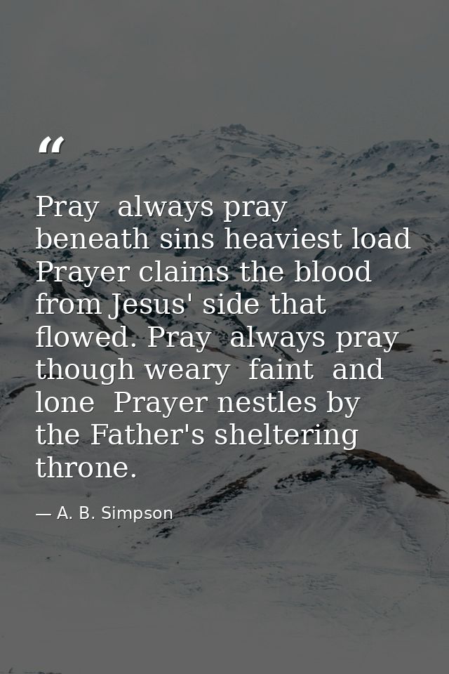 Pray  always pray  beneath sins heaviest load  Prayer claims the blood from Jesus' side that flowed. Pray  always pray   — A. B. Simpson